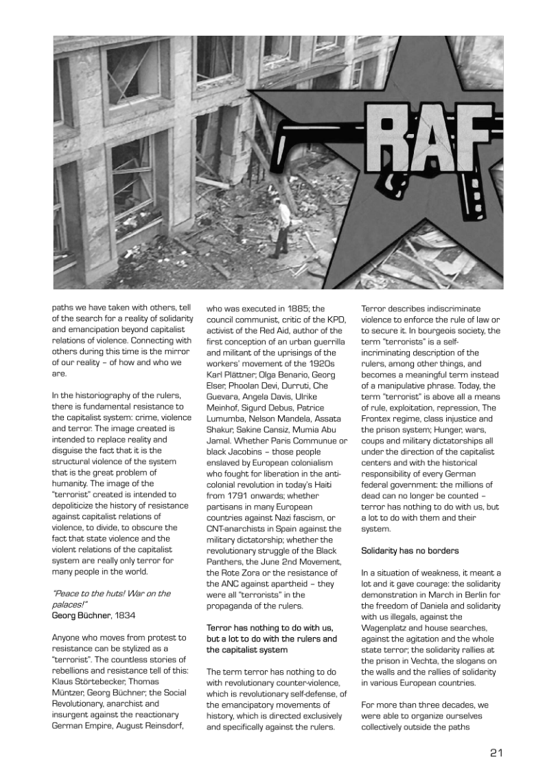 paths we have taken with others, tell of the search for a realty of solidarity and emancipation beyond capitalist relations of violance. Connecting with others during this time is the mirror of our realty - of how and who we are. Inthe historiography of the rulers, there is fundamental resistance to the capitalist system: crime, violence and terror. The image created is intended to replace reaity and disguise the fact that it s the structural violence of the system that is the great problem of humanity. The image of the “terrorist” created is intended to depoliicize the history of resistance ‘againss, capitaiist relations of violence, to divide, to obscure the fact that state violence and the violent relations of the capitalist system are really only terror for ‘many people in the worid. “Posce to the huts! Wer on the palaces!” Georg Buchner, 1834 Anyone who maves from protess to resistance can be styized os o “terrorist”. The Gountless stories of rebelions and resistance tel of this: Klaus Stortebecker, Thomas Muntzer, Georg Buchner; the Social Revolutionary, anarchist and insurgent against the reactionary German Empire, August Reinsdorf, who was executed in 1885 the ‘Gouncil communist, oritic of the KPD, ‘actist, of the Red Aid, author of the first conception of an urban guerrila ‘and miltant, of the uprisings of the workers’ movement of the 1920s Karl Platiner: Olga Benario, Georg Eiser, Phoolan Devi, Durrut, Che Guevars, Angela Davis, Ulrke: Meinhof, Sigurd Debus, Patrice Lumumba, Nelson Mandela, Assata Shakur, Sakine Cansiz, Mumia Abu Jamal. Whether Paris Communue or black Jacobins - those people enslaved by European colenialism who fought for iberation in the anti- colonial revolution in today’s Haiti from 1781 onwards; whether partisans in many European ‘countries against Naz fascism, or CNTanarchists in Spain against the miltary dictatorehip; whether the revolutionary struggle of the Black Panthers, the June 2nd Movement. the Rote Zora or the resistance of the ANC against apartheid - they were all “terrorists” in the propaganda of the rulers. Terror has nothing to do with us, buta lot to do with the rulers and the capitalist system ‘The term terror has nothing to do with revolutionary counteriolence, which is revolutionary selfdefense, of the emancipatory movements of history, which is directed exclusively ‘and specifically against the rulers. Terror describes indiscriminate violence to enforce the rule of law or tosecure it In boungeois society, the term terrorists” is a sef- incriminating description of the rulers, among other things, and becomes a meaningful term instead of a manipulative phrase. Today, the term “tervorist” is above all a means. of rule, exploitation, repression, The Frontex regime, class injstice and the prison system; Hunger, wars, coups and miltary dictatorships all under the direction of the capitalist centers and with the histarical responsibilty of every German federal government: the millons of dead can no longer be counted - terror has nothing to do with us, but a0t to do with them and their system. Solidarity has no borders In a siwation of weakness, it meant lot.and it gave courage: the solderity demanstration in March in Berlin for the freedom of Daniela and salidarity with us legals, againss the Wagenplatz and house searches. against the agiation and the whole state terror; the soldarty ralies at the prison in Vechta, the slogans on the walks and the ralies of soidarity in various European countries. For more than three decades, we were able to organize ourselves collectively outside the paths 21